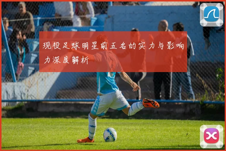 现役足球明星前五名的实力与影响力深度解析