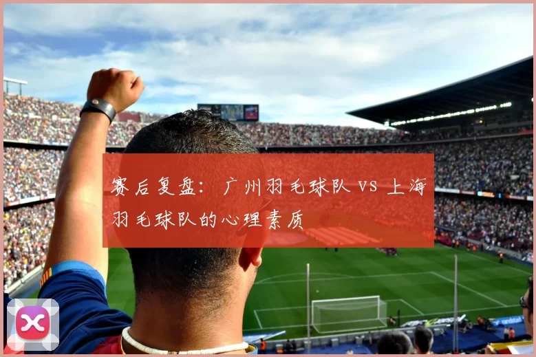 赛后复盘：广州羽毛球队 vs 上海羽毛球队的心理素质