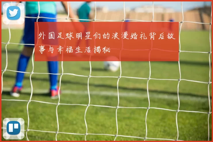 外国足球明星们的浪漫婚礼背后故事与幸福生活揭秘