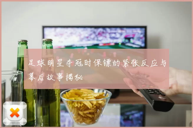 足球明星夺冠时保镖的紧张反应与幕后故事揭秘