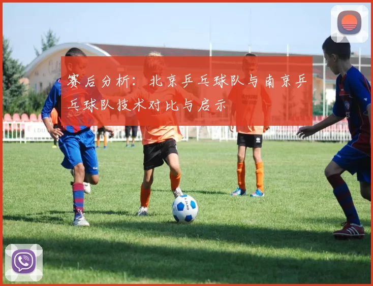 赛后分析：北京乒乓球队与南京乒乓球队技术对比与启示