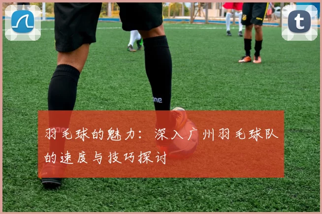羽毛球的魅力：深入广州羽毛球队的速度与技巧探讨