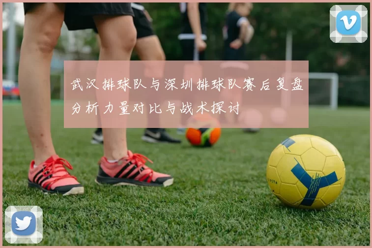 武汉排球队与深圳排球队赛后复盘分析力量对比与战术探讨