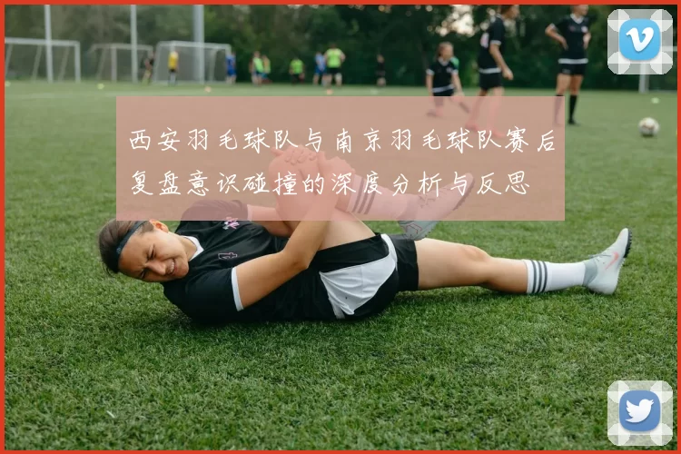 西安羽毛球队与南京羽毛球队赛后复盘意识碰撞的深度分析与反思