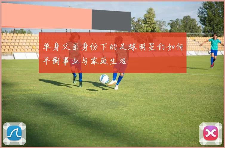 单身父亲身份下的足球明星们如何平衡事业与家庭生活