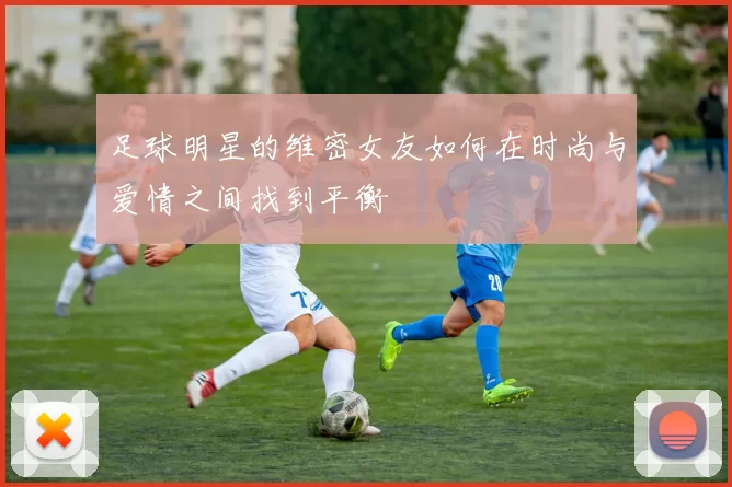 足球明星的维密女友如何在时尚与爱情之间找到平衡