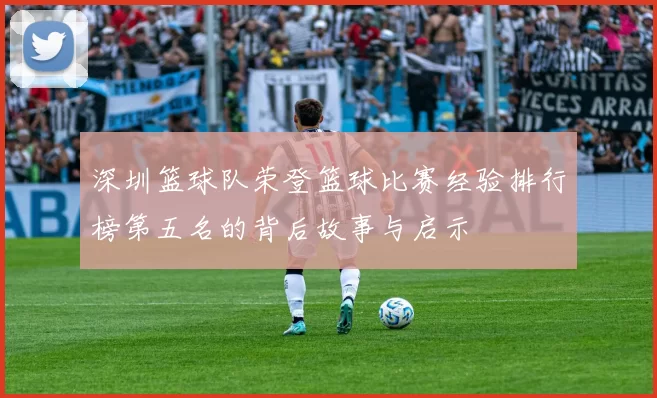 深圳篮球队荣登篮球比赛经验排行榜第五名的背后故事与启示